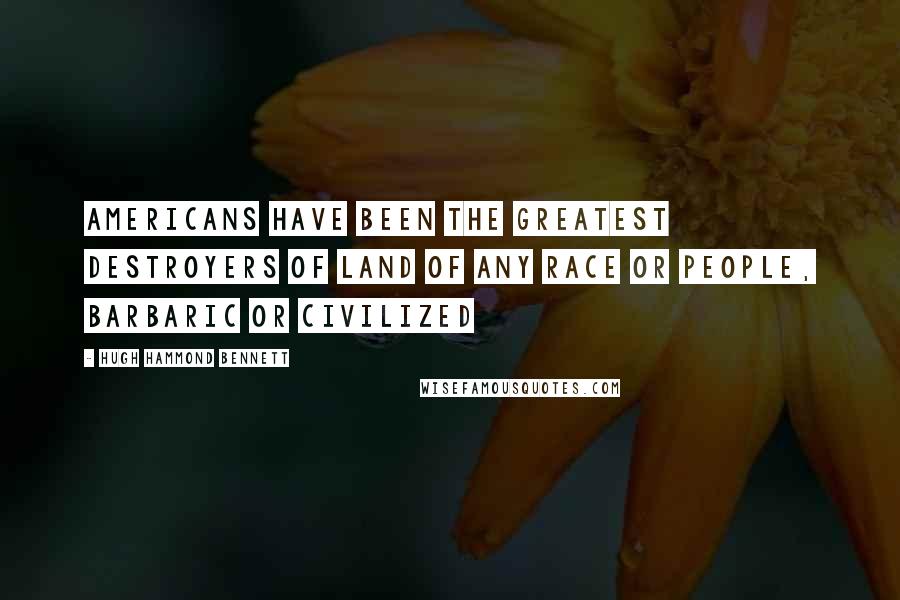 Hugh Hammond Bennett Quotes: Americans have been the greatest destroyers of land of any race or people, barbaric or civilized