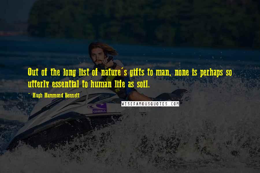 Hugh Hammond Bennett Quotes: Out of the long list of nature's gifts to man, none is perhaps so utterly essential to human life as soil.