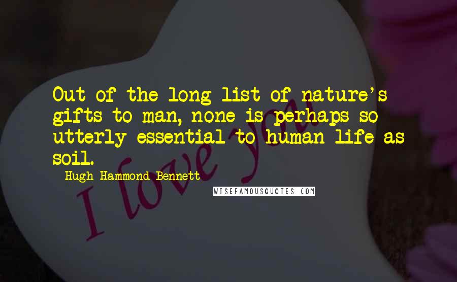 Hugh Hammond Bennett Quotes: Out of the long list of nature's gifts to man, none is perhaps so utterly essential to human life as soil.