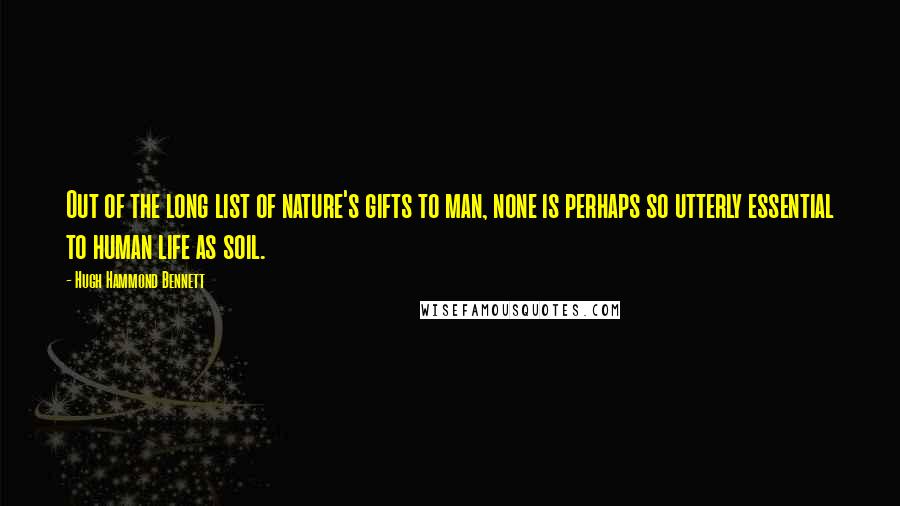 Hugh Hammond Bennett Quotes: Out of the long list of nature's gifts to man, none is perhaps so utterly essential to human life as soil.