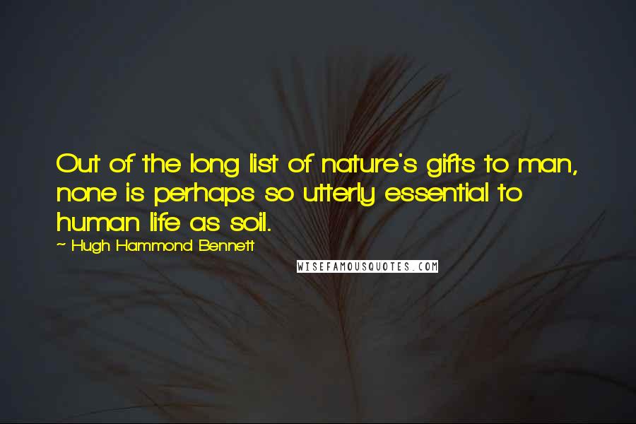 Hugh Hammond Bennett Quotes: Out of the long list of nature's gifts to man, none is perhaps so utterly essential to human life as soil.