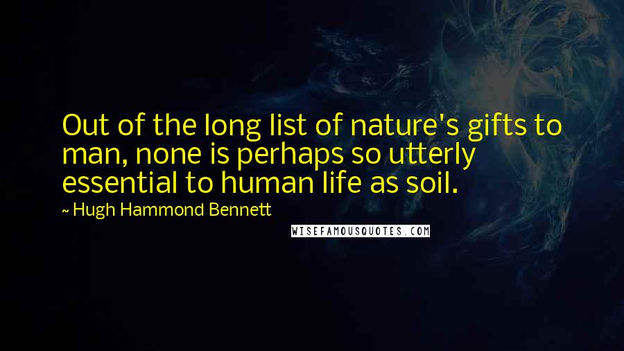 Hugh Hammond Bennett Quotes: Out of the long list of nature's gifts to man, none is perhaps so utterly essential to human life as soil.