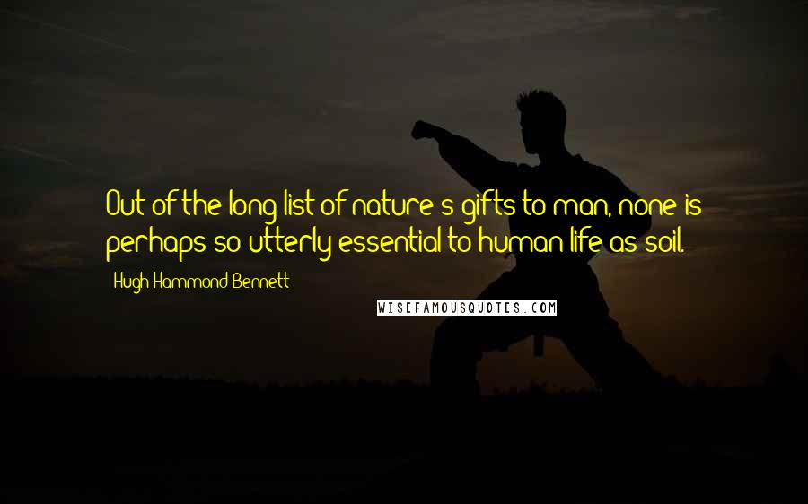 Hugh Hammond Bennett Quotes: Out of the long list of nature's gifts to man, none is perhaps so utterly essential to human life as soil.