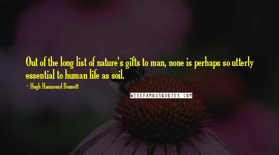 Hugh Hammond Bennett Quotes: Out of the long list of nature's gifts to man, none is perhaps so utterly essential to human life as soil.