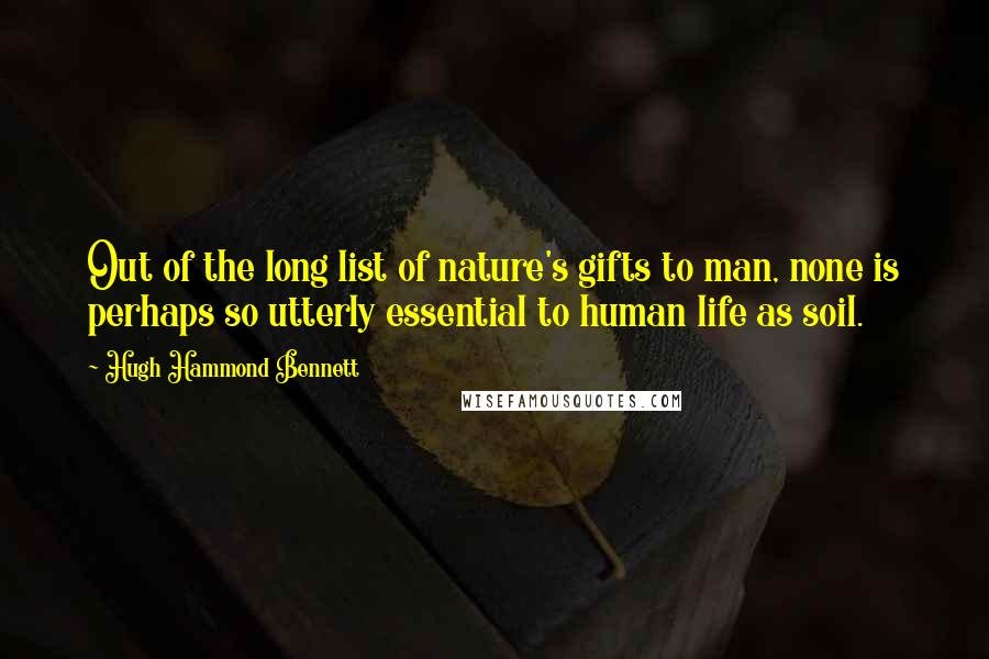 Hugh Hammond Bennett Quotes: Out of the long list of nature's gifts to man, none is perhaps so utterly essential to human life as soil.