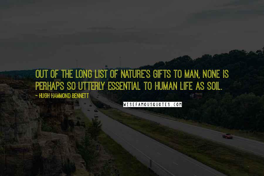 Hugh Hammond Bennett Quotes: Out of the long list of nature's gifts to man, none is perhaps so utterly essential to human life as soil.