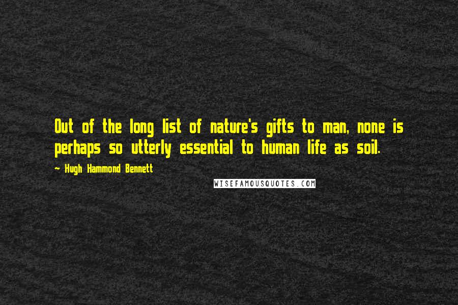 Hugh Hammond Bennett Quotes: Out of the long list of nature's gifts to man, none is perhaps so utterly essential to human life as soil.