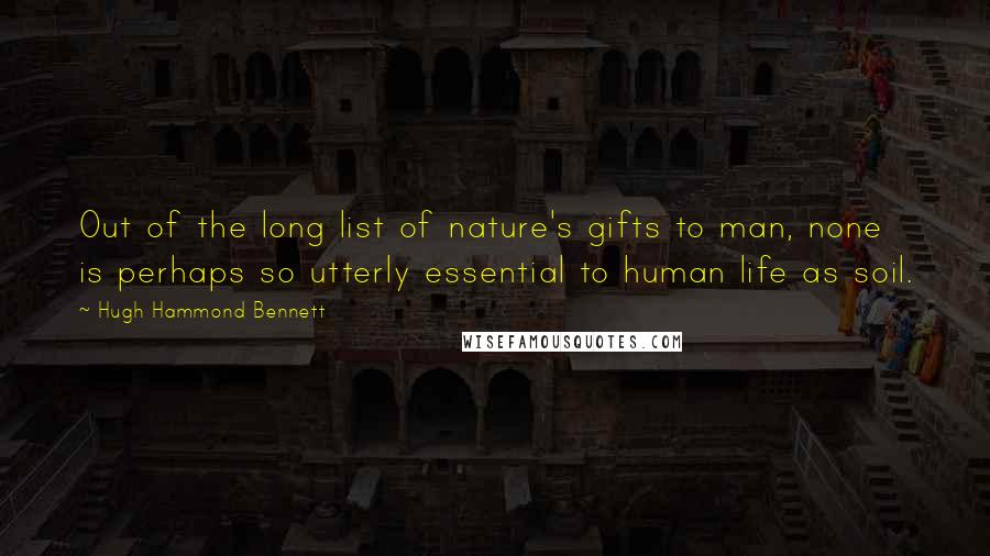 Hugh Hammond Bennett Quotes: Out of the long list of nature's gifts to man, none is perhaps so utterly essential to human life as soil.