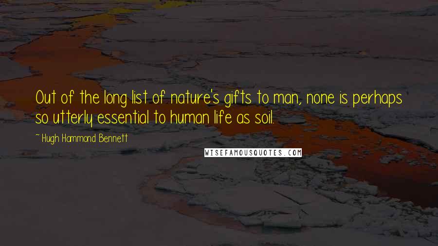 Hugh Hammond Bennett Quotes: Out of the long list of nature's gifts to man, none is perhaps so utterly essential to human life as soil.
