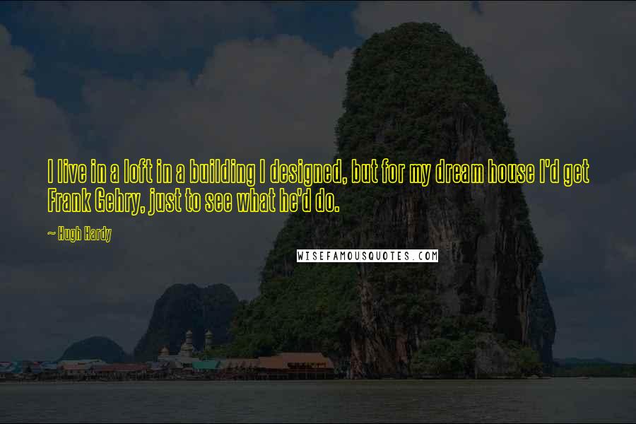 Hugh Hardy Quotes: I live in a loft in a building I designed, but for my dream house I'd get Frank Gehry, just to see what he'd do.