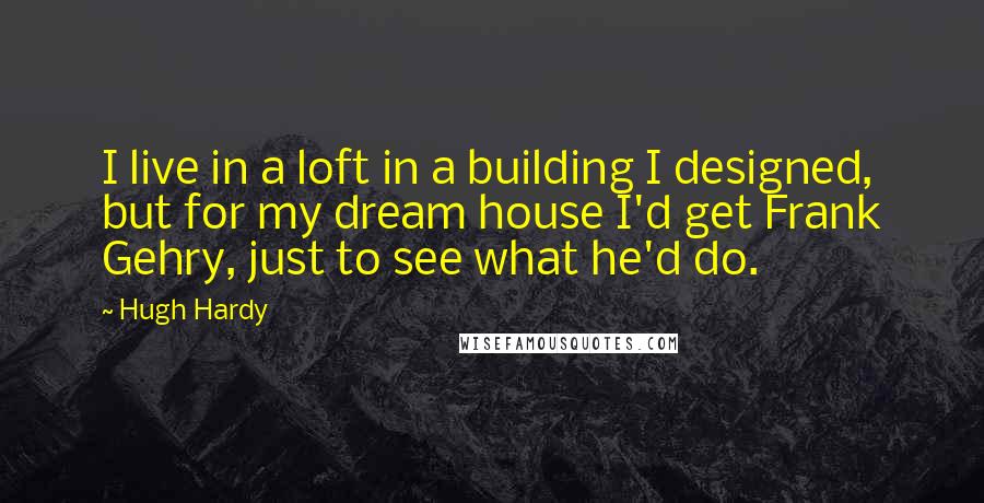 Hugh Hardy Quotes: I live in a loft in a building I designed, but for my dream house I'd get Frank Gehry, just to see what he'd do.