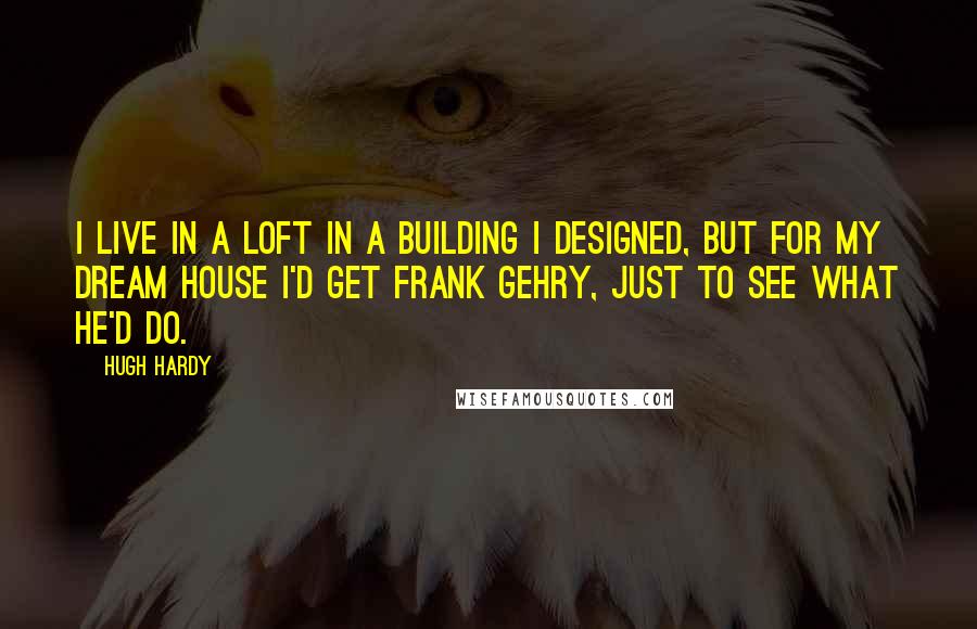 Hugh Hardy Quotes: I live in a loft in a building I designed, but for my dream house I'd get Frank Gehry, just to see what he'd do.