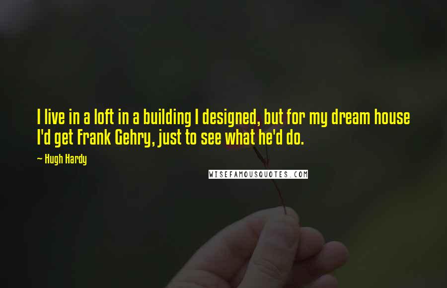 Hugh Hardy Quotes: I live in a loft in a building I designed, but for my dream house I'd get Frank Gehry, just to see what he'd do.