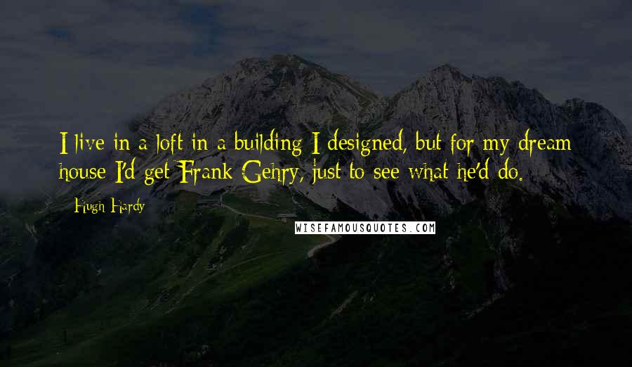 Hugh Hardy Quotes: I live in a loft in a building I designed, but for my dream house I'd get Frank Gehry, just to see what he'd do.