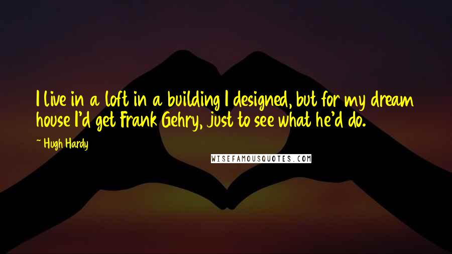 Hugh Hardy Quotes: I live in a loft in a building I designed, but for my dream house I'd get Frank Gehry, just to see what he'd do.