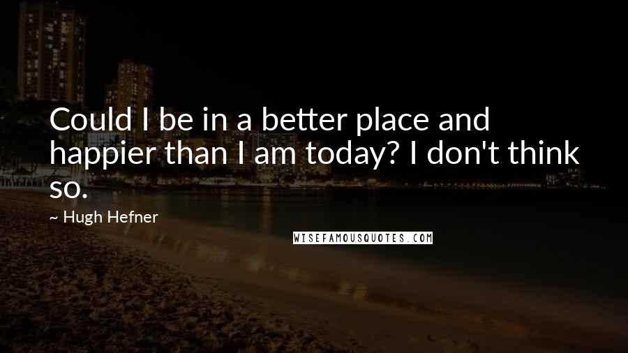 Hugh Hefner Quotes: Could I be in a better place and happier than I am today? I don't think so.