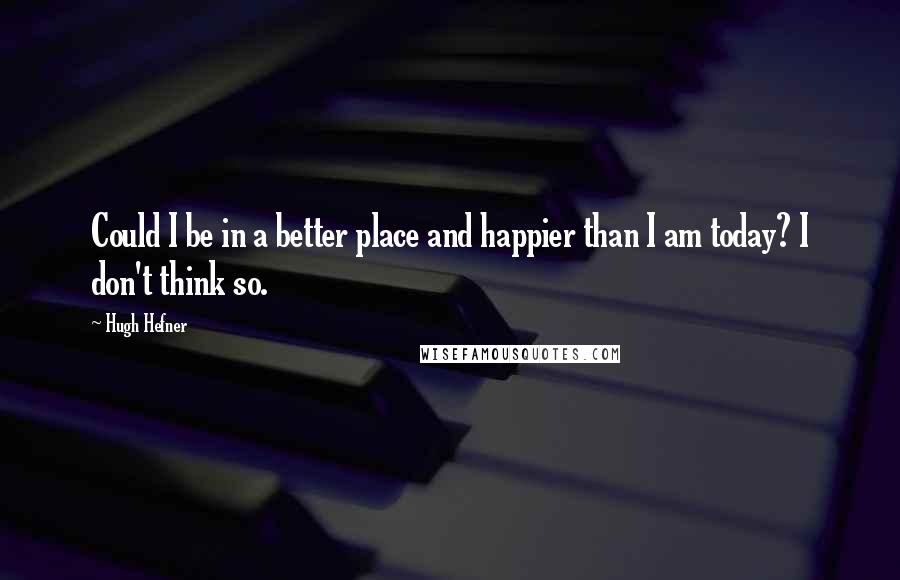 Hugh Hefner Quotes: Could I be in a better place and happier than I am today? I don't think so.