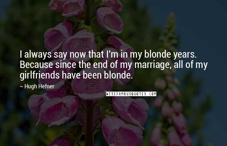 Hugh Hefner Quotes: I always say now that I'm in my blonde years. Because since the end of my marriage, all of my girlfriends have been blonde.