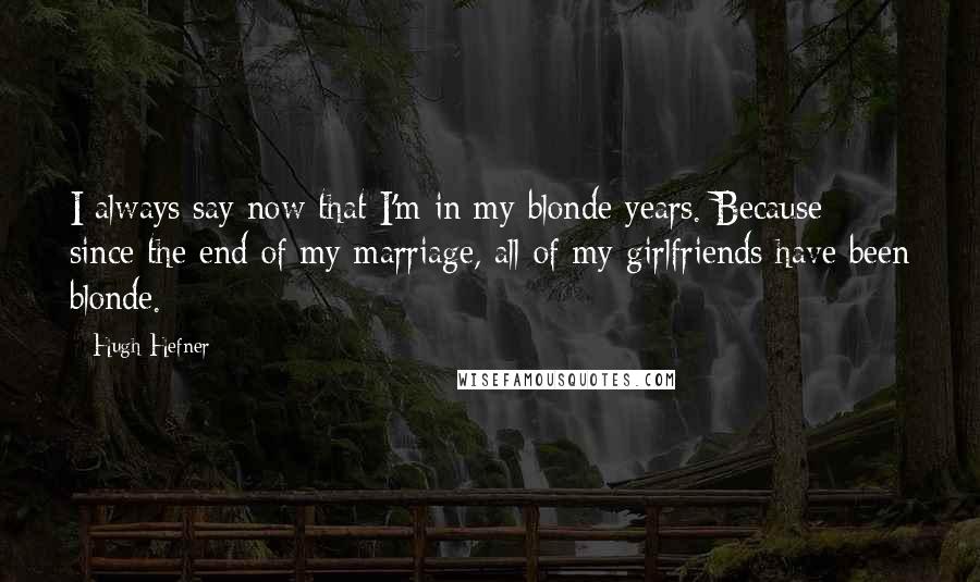 Hugh Hefner Quotes: I always say now that I'm in my blonde years. Because since the end of my marriage, all of my girlfriends have been blonde.