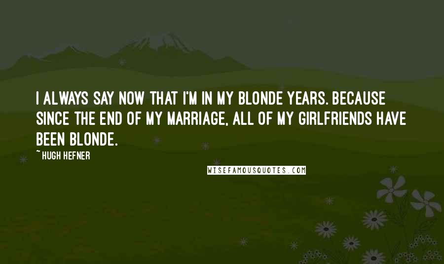 Hugh Hefner Quotes: I always say now that I'm in my blonde years. Because since the end of my marriage, all of my girlfriends have been blonde.