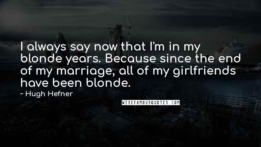 Hugh Hefner Quotes: I always say now that I'm in my blonde years. Because since the end of my marriage, all of my girlfriends have been blonde.