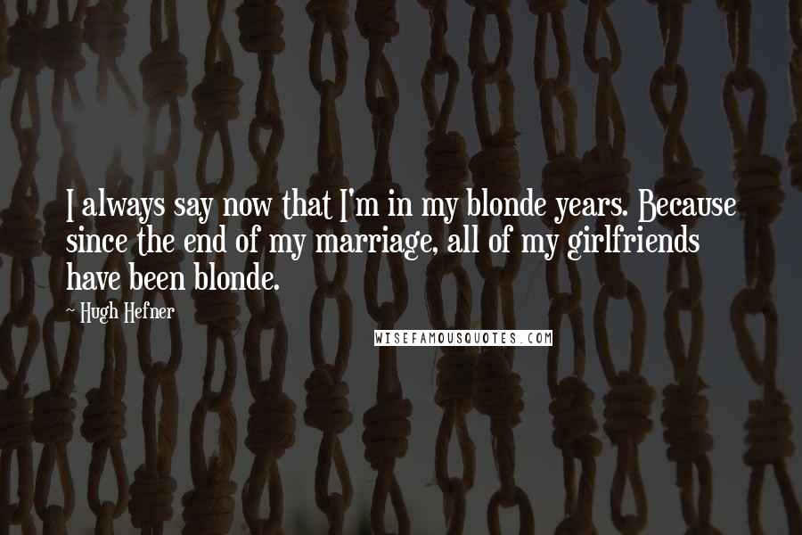 Hugh Hefner Quotes: I always say now that I'm in my blonde years. Because since the end of my marriage, all of my girlfriends have been blonde.