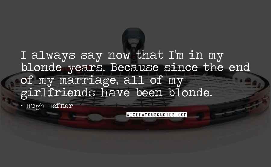 Hugh Hefner Quotes: I always say now that I'm in my blonde years. Because since the end of my marriage, all of my girlfriends have been blonde.