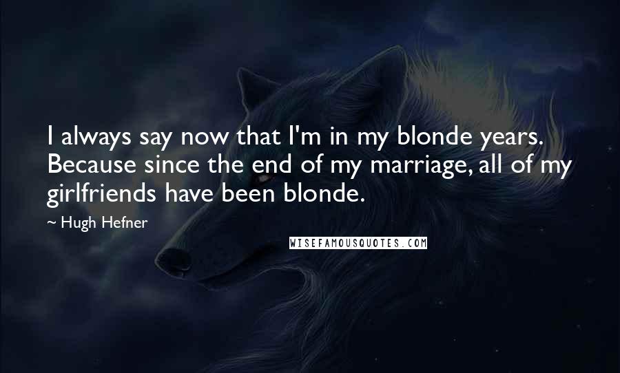 Hugh Hefner Quotes: I always say now that I'm in my blonde years. Because since the end of my marriage, all of my girlfriends have been blonde.