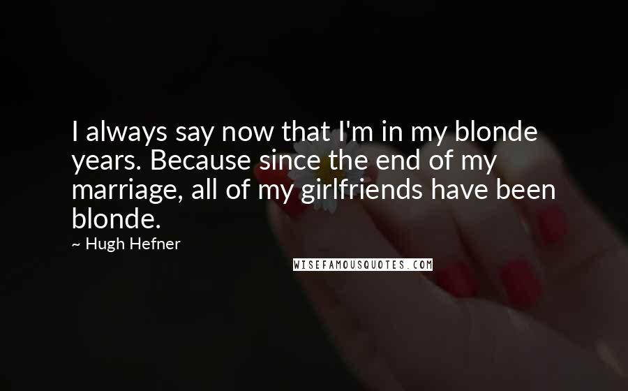 Hugh Hefner Quotes: I always say now that I'm in my blonde years. Because since the end of my marriage, all of my girlfriends have been blonde.