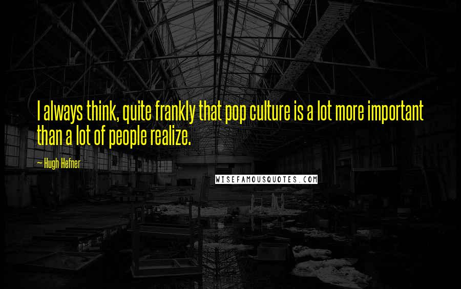 Hugh Hefner Quotes: I always think, quite frankly that pop culture is a lot more important than a lot of people realize.