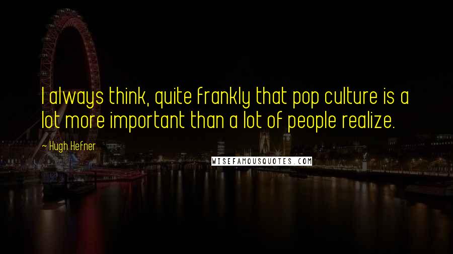 Hugh Hefner Quotes: I always think, quite frankly that pop culture is a lot more important than a lot of people realize.