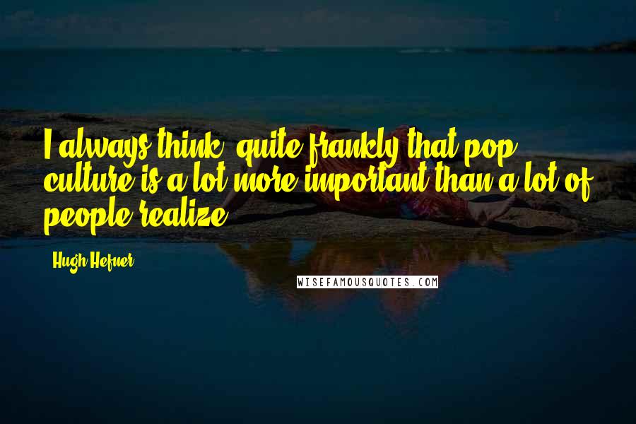 Hugh Hefner Quotes: I always think, quite frankly that pop culture is a lot more important than a lot of people realize.