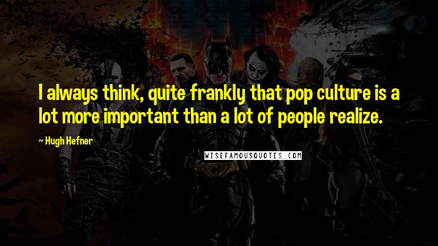 Hugh Hefner Quotes: I always think, quite frankly that pop culture is a lot more important than a lot of people realize.