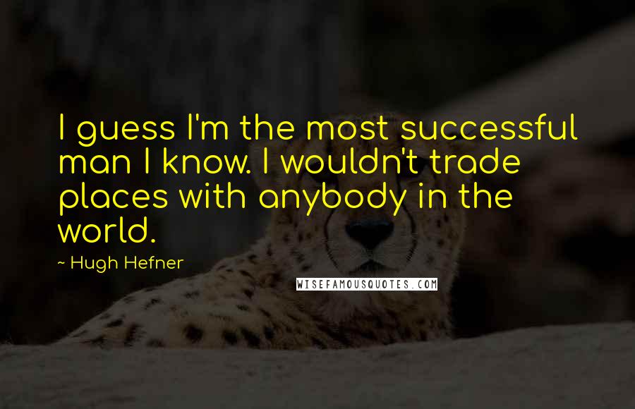 Hugh Hefner Quotes: I guess I'm the most successful man I know. I wouldn't trade places with anybody in the world.