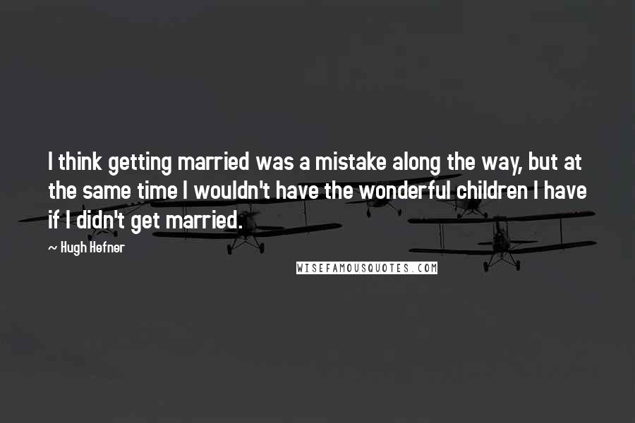 Hugh Hefner Quotes: I think getting married was a mistake along the way, but at the same time I wouldn't have the wonderful children I have if I didn't get married.