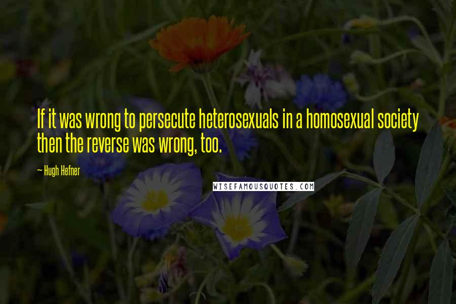 Hugh Hefner Quotes: If it was wrong to persecute heterosexuals in a homosexual society then the reverse was wrong, too.