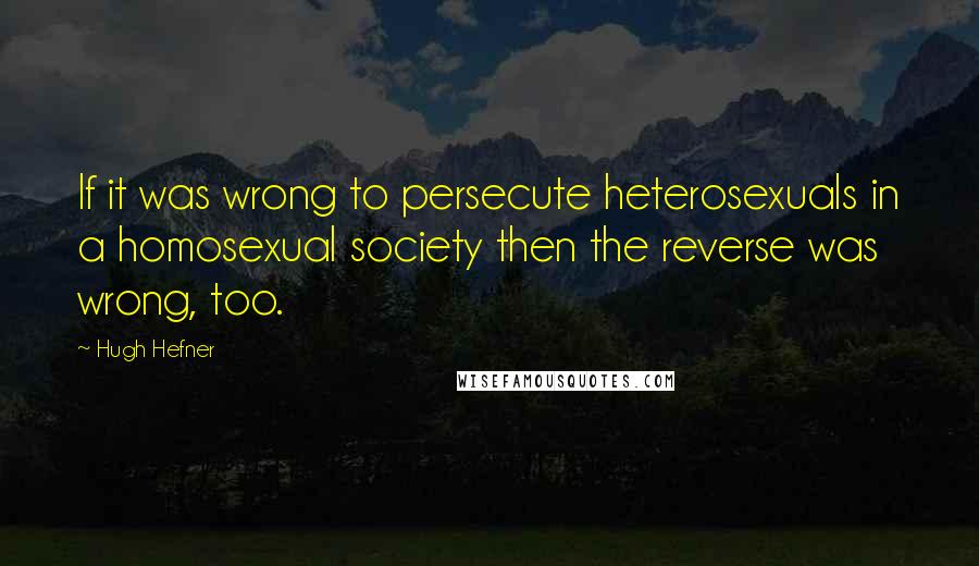 Hugh Hefner Quotes: If it was wrong to persecute heterosexuals in a homosexual society then the reverse was wrong, too.