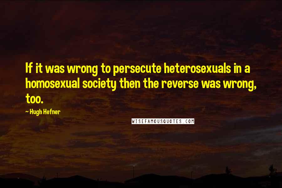 Hugh Hefner Quotes: If it was wrong to persecute heterosexuals in a homosexual society then the reverse was wrong, too.