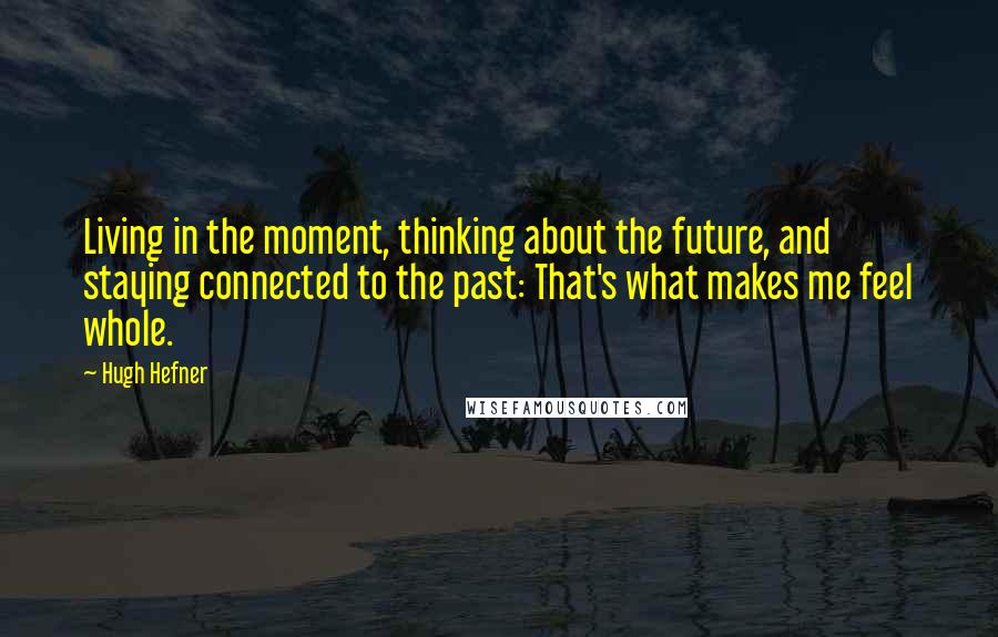 Hugh Hefner Quotes: Living in the moment, thinking about the future, and staying connected to the past: That's what makes me feel whole.