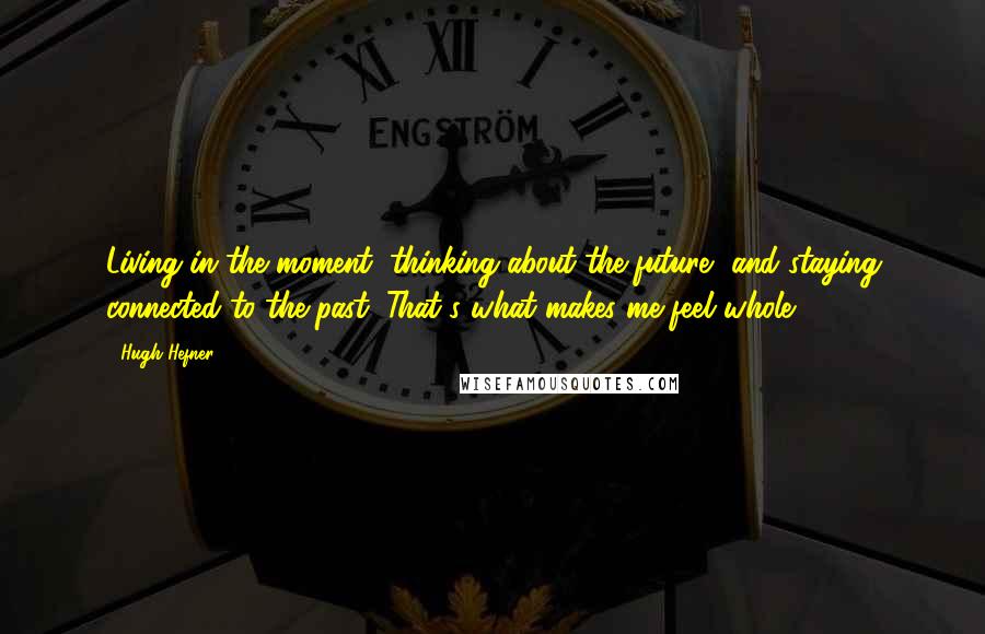 Hugh Hefner Quotes: Living in the moment, thinking about the future, and staying connected to the past: That's what makes me feel whole.