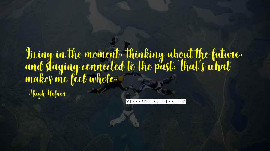 Hugh Hefner Quotes: Living in the moment, thinking about the future, and staying connected to the past: That's what makes me feel whole.