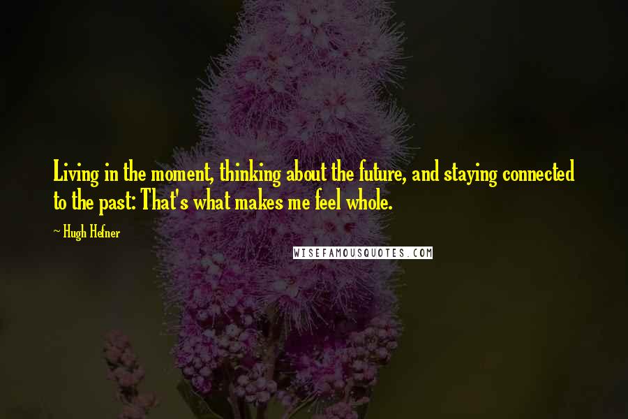 Hugh Hefner Quotes: Living in the moment, thinking about the future, and staying connected to the past: That's what makes me feel whole.