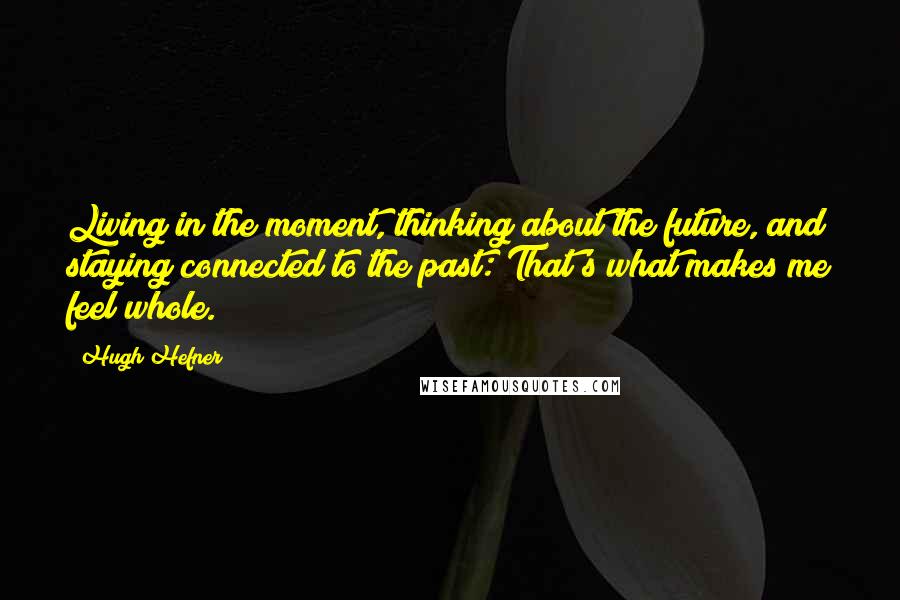 Hugh Hefner Quotes: Living in the moment, thinking about the future, and staying connected to the past: That's what makes me feel whole.