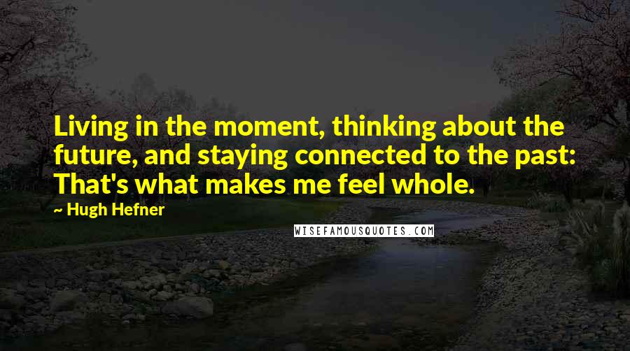 Hugh Hefner Quotes: Living in the moment, thinking about the future, and staying connected to the past: That's what makes me feel whole.