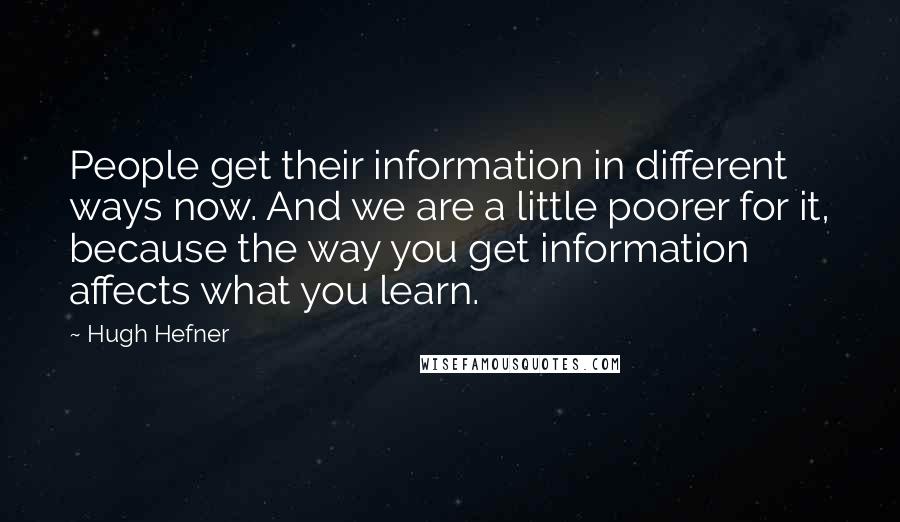 Hugh Hefner Quotes: People get their information in different ways now. And we are a little poorer for it, because the way you get information affects what you learn.