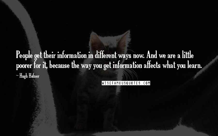 Hugh Hefner Quotes: People get their information in different ways now. And we are a little poorer for it, because the way you get information affects what you learn.