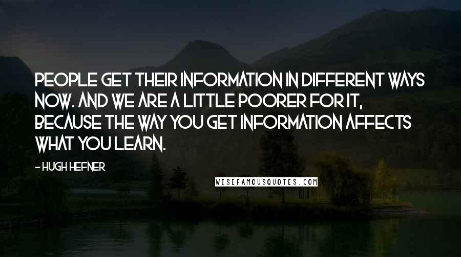 Hugh Hefner Quotes: People get their information in different ways now. And we are a little poorer for it, because the way you get information affects what you learn.