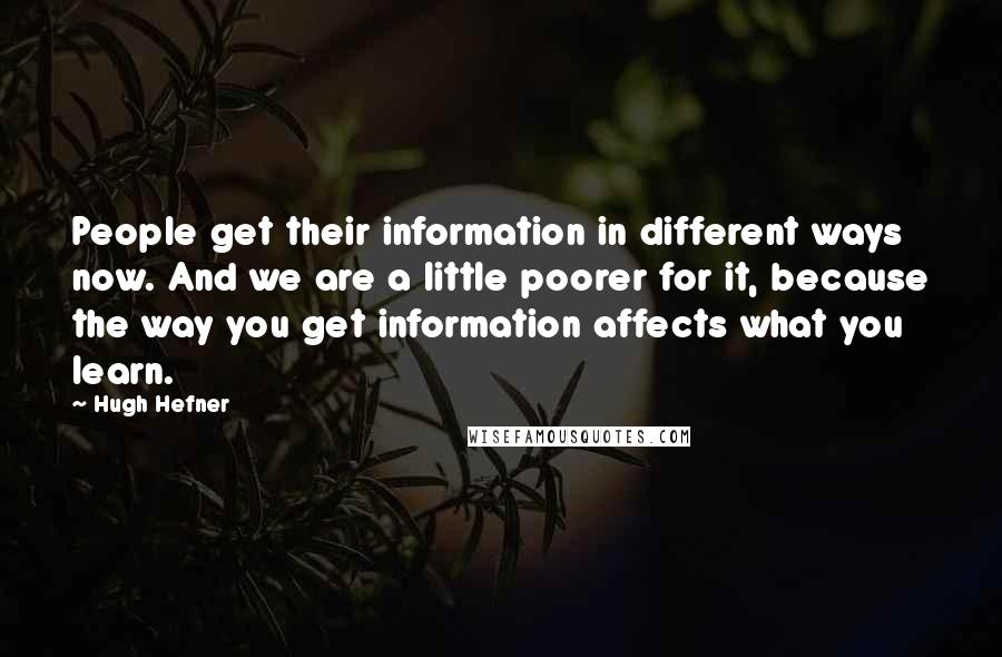 Hugh Hefner Quotes: People get their information in different ways now. And we are a little poorer for it, because the way you get information affects what you learn.