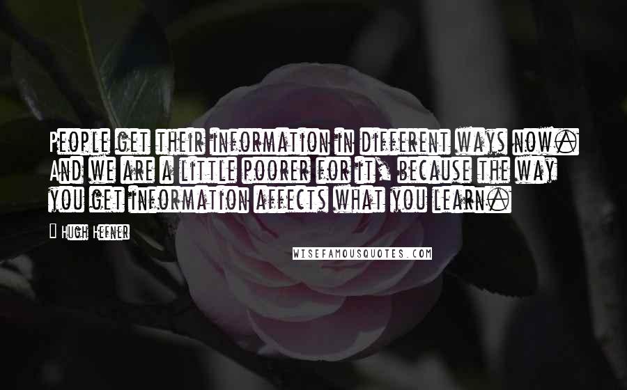 Hugh Hefner Quotes: People get their information in different ways now. And we are a little poorer for it, because the way you get information affects what you learn.