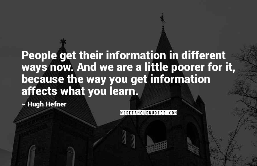 Hugh Hefner Quotes: People get their information in different ways now. And we are a little poorer for it, because the way you get information affects what you learn.